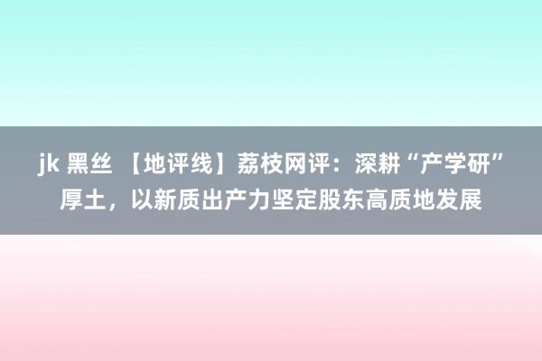 jk 黑丝 【地评线】荔枝网评：深耕“产学研”厚土，以新质出产力坚定股东高质地发展