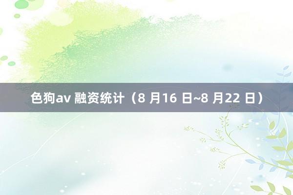   色狗av 融资统计（8 月16 日~8 月22 日）