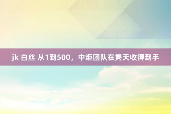 jk 白丝 从1到500，中炬团队在隽天收得到手