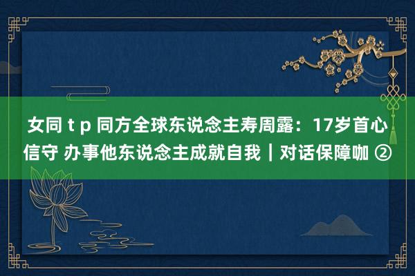   女同 t p 同方全球东说念主寿周露：17岁首心信守 办事他东说念主成就自我｜对话保障咖 ②