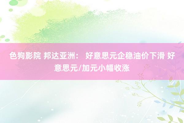   色狗影院 邦达亚洲： 好意思元企稳油价下滑 好意思元/加元小幅收涨