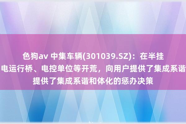   色狗av 中集车辆(301039.SZ)：在半挂车上集成了电板，电运行桥、电控单位等开荒，向用户提供了集成系谐和体化的惩办决策