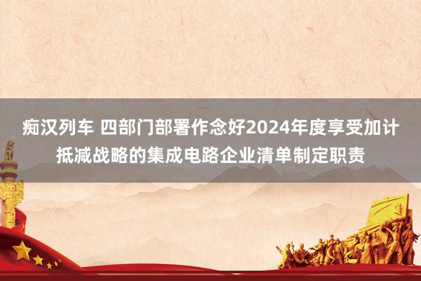   痴汉列车 四部门部署作念好2024年度享受加计抵减战略的集成电路企业清单制定职责