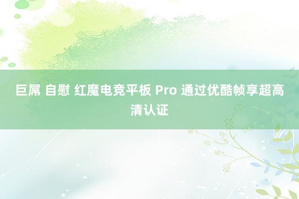   巨屌 自慰 红魔电竞平板 Pro 通过优酷帧享超高清认证