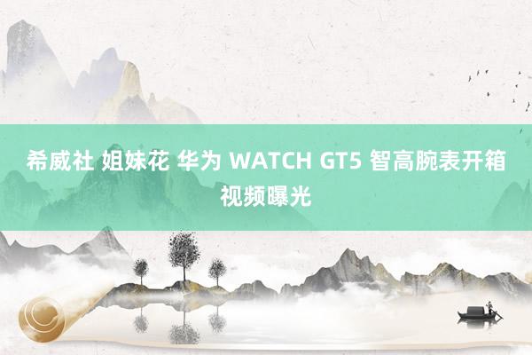 希威社 姐妹花 华为 WATCH GT5 智高腕表开箱视频曝光