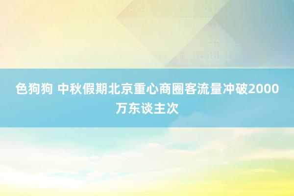 色狗狗 中秋假期北京重心商圈客流量冲破2000万东谈主次