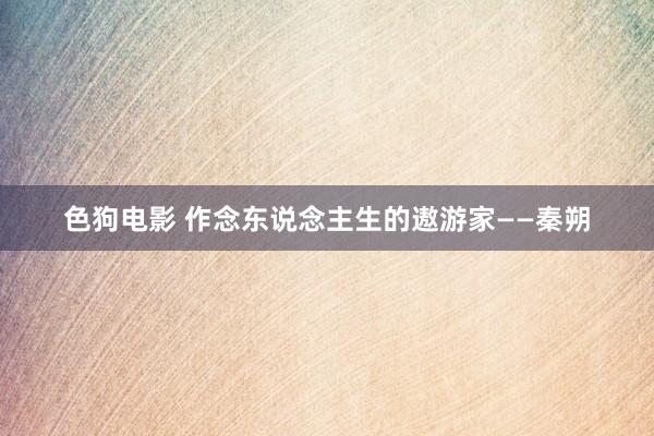 色狗电影 作念东说念主生的遨游家——秦朔