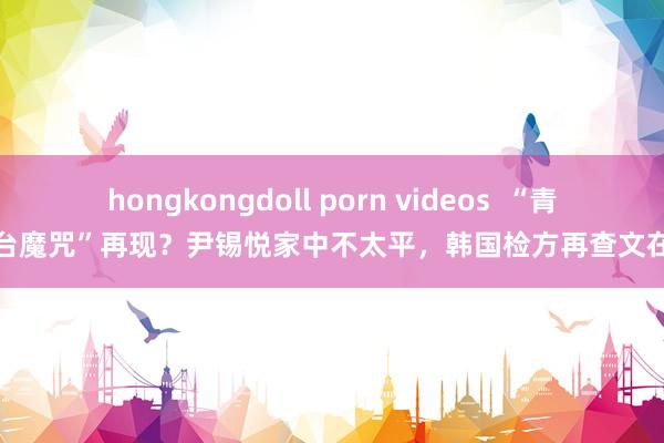   hongkongdoll porn videos  “青瓦台魔咒”再现？尹锡悦家中不太平，韩国检方再查文在寅