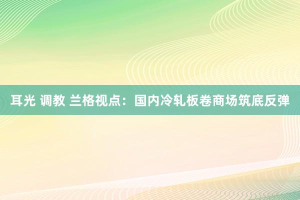 耳光 调教 兰格视点：国内冷轧板卷商场筑底反弹