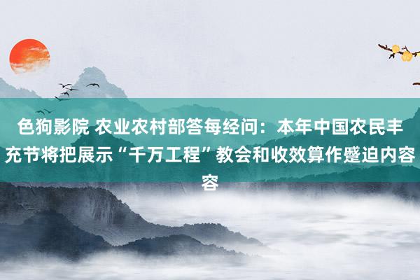   色狗影院 农业农村部答每经问：本年中国农民丰充节将把展示“千万工程”教会和收效算作蹙迫内容