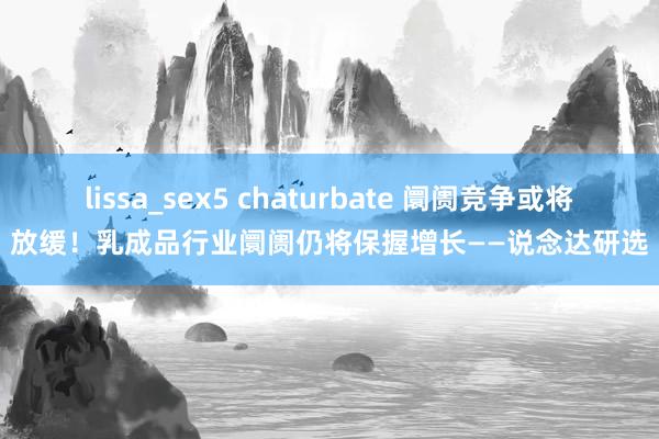   lissa_sex5 chaturbate 阛阓竞争或将放缓！乳成品行业阛阓仍将保握增长——说念达研选