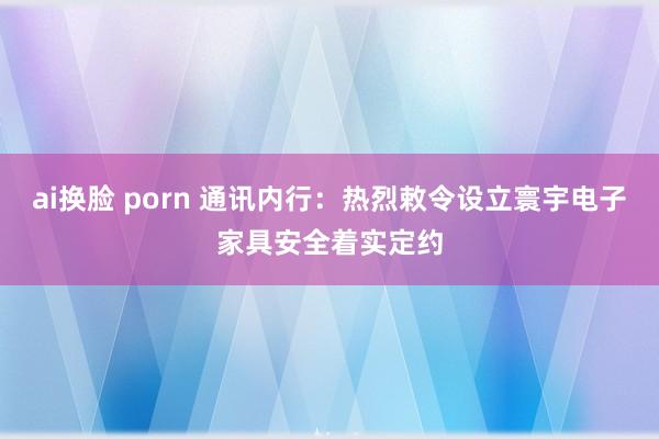   ai换脸 porn 通讯内行：热烈敕令设立寰宇电子家具安全着实定约