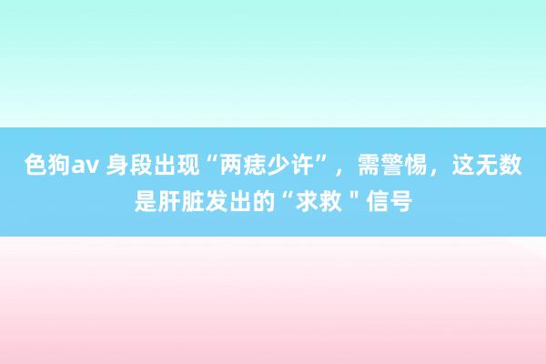   色狗av 身段出现“两痣少许”，需警惕，这无数是肝脏发出的“求救＂信号