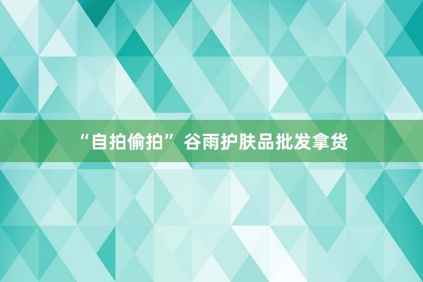   “自拍偷拍” 谷雨护肤品批发拿货