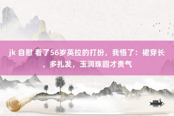 jk 自慰 看了56岁英拉的打扮，我悟了：裙穿长、多扎发，玉润珠圆才贵气