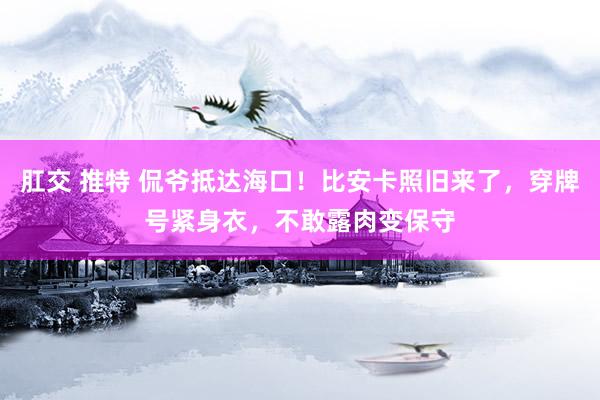   肛交 推特 侃爷抵达海口！比安卡照旧来了，穿牌号紧身衣，不敢露肉变保守