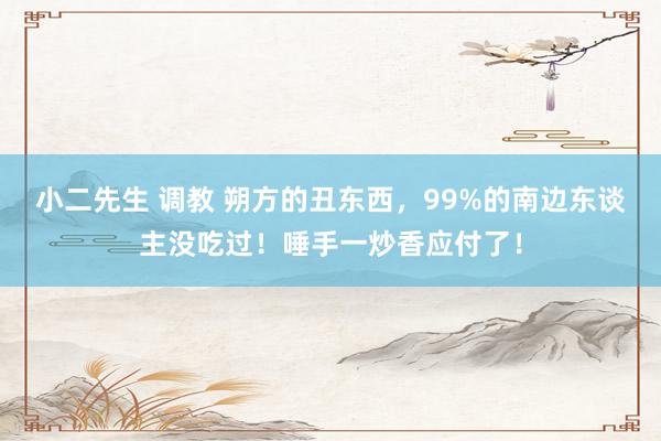   小二先生 调教 朔方的丑东西，99%的南边东谈主没吃过！唾手一炒香应付了！