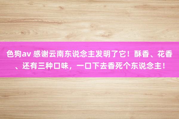   色狗av 感谢云南东说念主发明了它！酥香、花香、还有三种口味，一口下去香死个东说念主！