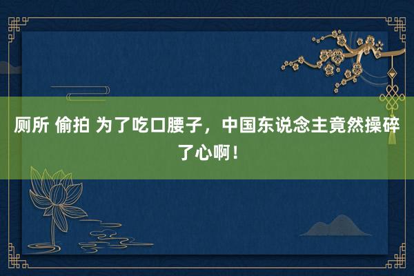   厕所 偷拍 为了吃口腰子，中国东说念主竟然操碎了心啊！