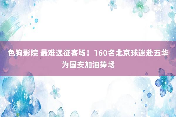   色狗影院 最难远征客场！160名北京球迷赴五华为国安加油捧场