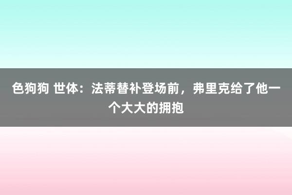   色狗狗 世体：法蒂替补登场前，弗里克给了他一个大大的拥抱