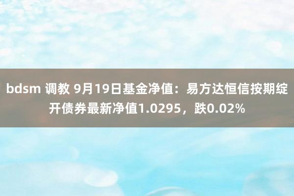   bdsm 调教 9月19日基金净值：易方达恒信按期绽开债券最新净值1.0295，跌0.02%