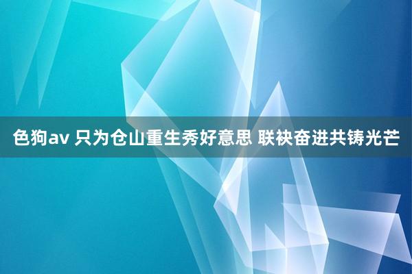   色狗av 只为仓山重生秀好意思 联袂奋进共铸光芒