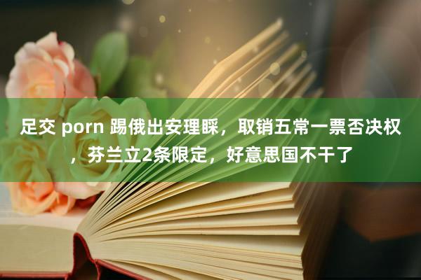   足交 porn 踢俄出安理睬，取销五常一票否决权，芬兰立2条限定，好意思国不干了