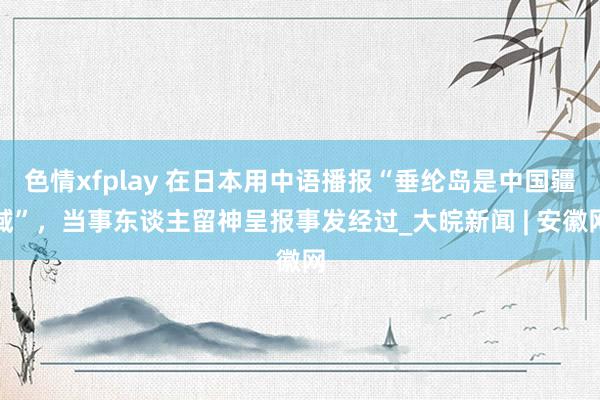   色情xfplay 在日本用中语播报“垂纶岛是中国疆域”，当事东谈主留神呈报事发经过_大皖新闻 | 安徽网