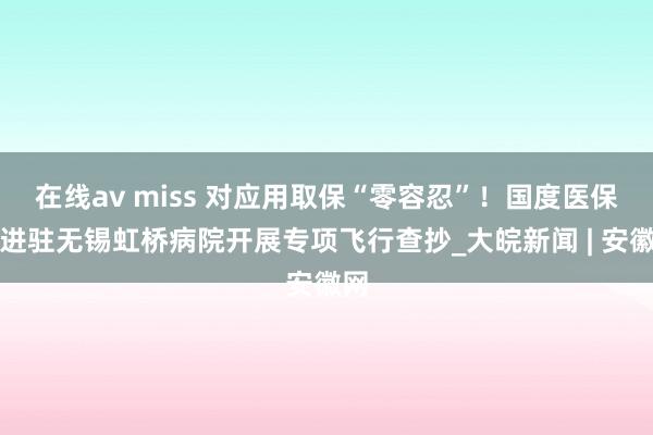   在线av miss 对应用取保“零容忍”！国度医保局进驻无锡虹桥病院开展专项飞行查抄_大皖新闻 | 安徽网