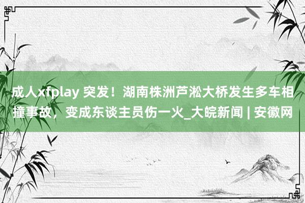   成人xfplay 突发！湖南株洲芦淞大桥发生多车相撞事故，变成东谈主员伤一火_大皖新闻 | 安徽网