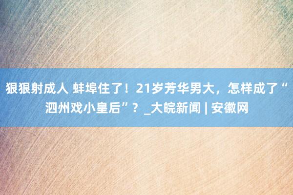   狠狠射成人 蚌埠住了！21岁芳华男大，怎样成了“泗州戏小皇后”？_大皖新闻 | 安徽网