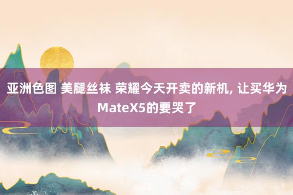   亚洲色图 美腿丝袜 荣耀今天开卖的新机, 让买华为MateX5的要哭了