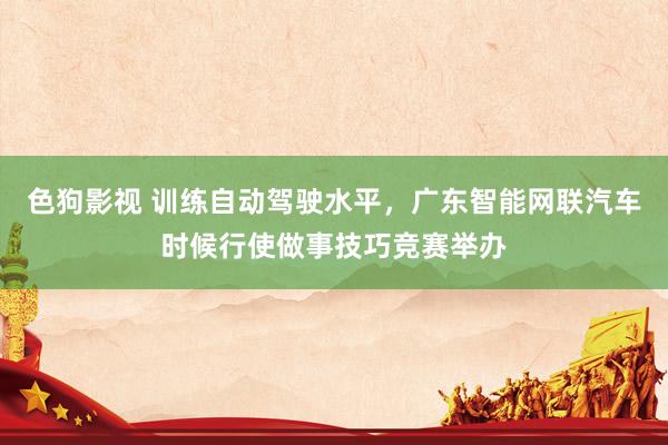   色狗影视 训练自动驾驶水平，广东智能网联汽车时候行使做事技巧竞赛举办