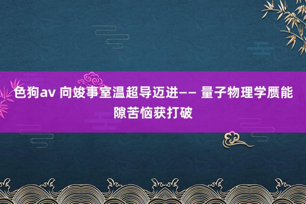   色狗av 向竣事室温超导迈进—— 量子物理学赝能隙苦恼获打破