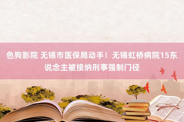 色狗影院 无锡市医保局动手！无锡虹桥病院15东说念主被接纳刑事强制门径