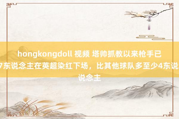   hongkongdoll 视频 塔帅抓教以来枪手已有17东说念主在英超染红下场，比其他球队多至少4东说念主