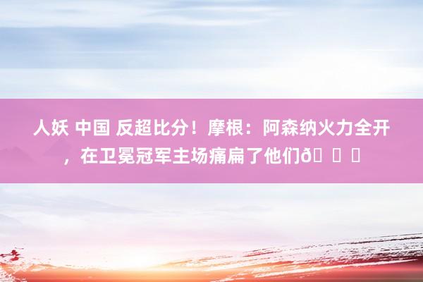   人妖 中国 反超比分！摩根：阿森纳火力全开，在卫冕冠军主场痛扁了他们🚀