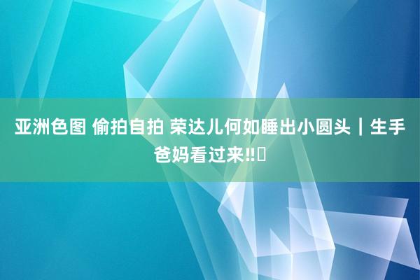   亚洲色图 偷拍自拍 荣达儿何如睡出小圆头｜生手爸妈看过来‼️