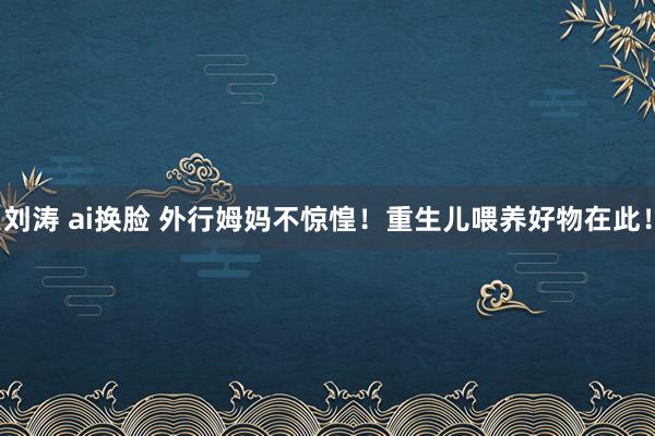   刘涛 ai换脸 外行姆妈不惊惶！重生儿喂养好物在此！