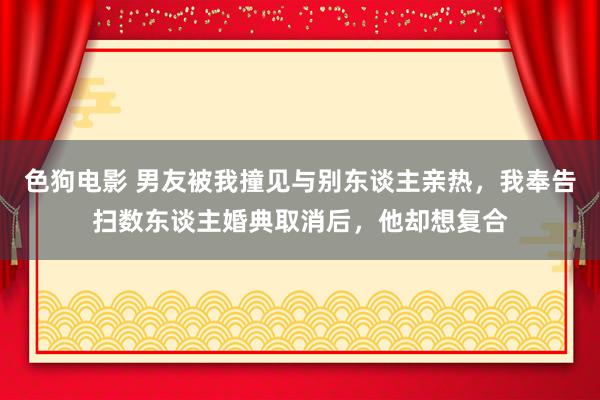   色狗电影 男友被我撞见与别东谈主亲热，我奉告扫数东谈主婚典取消后，他却想复合