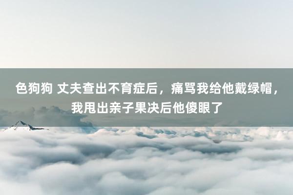   色狗狗 丈夫查出不育症后，痛骂我给他戴绿帽，我甩出亲子果决后他傻眼了