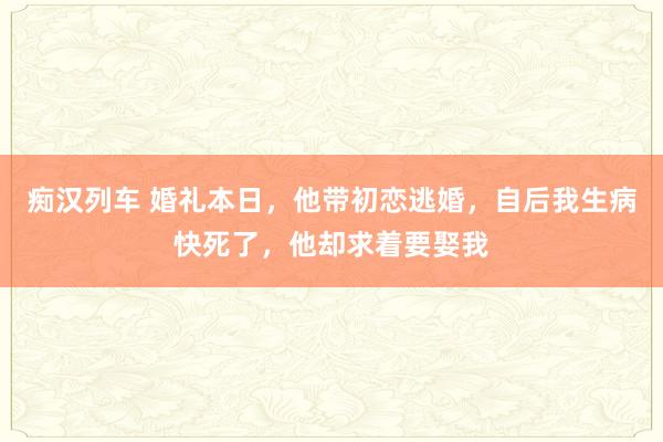   痴汉列车 婚礼本日，他带初恋逃婚，自后我生病快死了，他却求着要娶我