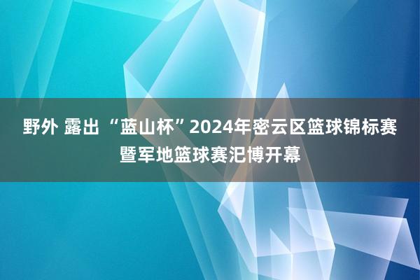   野外 露出 “蓝山杯”2024年密云区篮球锦标赛暨军地篮球赛汜博开幕