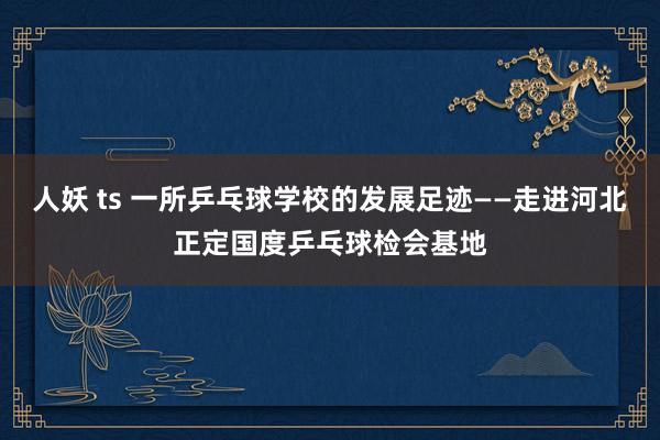   人妖 ts 一所乒乓球学校的发展足迹——走进河北正定国度乒乓球检会基地