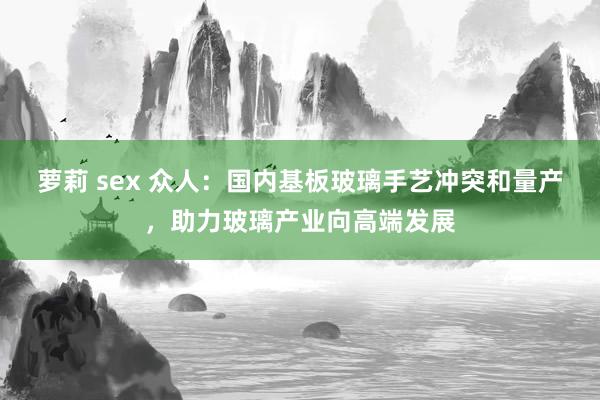   萝莉 sex 众人：国内基板玻璃手艺冲突和量产，助力玻璃产业向高端发展