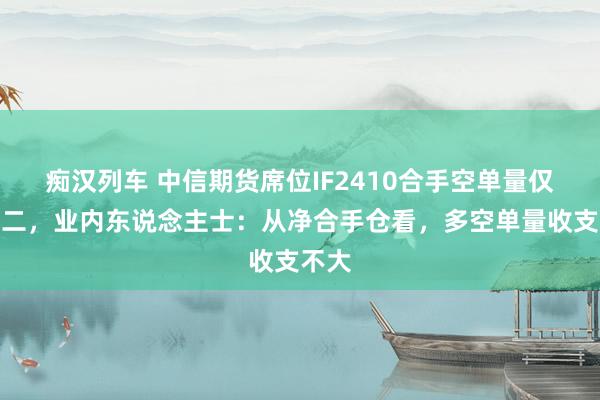   痴汉列车 中信期货席位IF2410合手空单量仅列榜二，业内东说念主士：从净合手仓看，多空单量收支不大