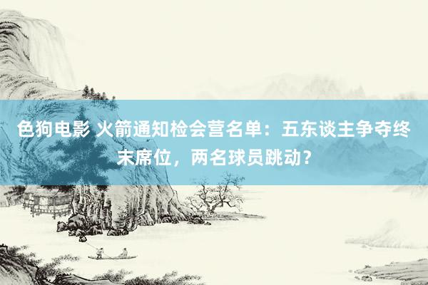   色狗电影 火箭通知检会营名单：五东谈主争夺终末席位，两名球员跳动？