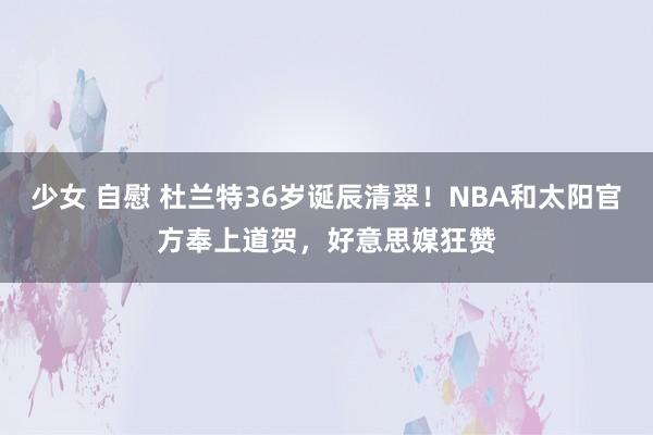   少女 自慰 杜兰特36岁诞辰清翠！NBA和太阳官方奉上道贺，好意思媒狂赞