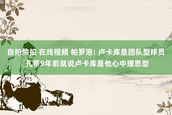   自拍偷拍 在线视频 帕罗洛: 卢卡库是团队型球员 孔蒂9年前就说卢卡库是他心中理思型